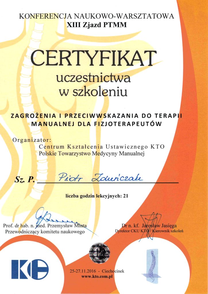 Certyfikat uczestnicta w szkoleniu: Zagrożenia i przeciwwskazania do terapii manualnej dla fizjoterapeutów. Organizator: Centrum Kształcenia Ustawicznego KTO Polskie Towarzystwo Medycyny Manualnej. Sz. P. Piotr Zduńczak. Liczba godzin lekcyjnych: 21.