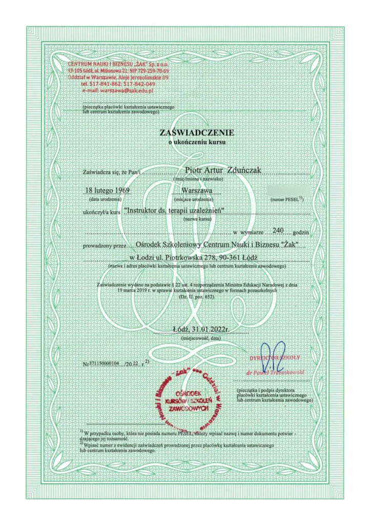 Zaświadczenie o ukończeniu kursu. Zaświadcza się, że Pan Piotr Artur Zduńczak ukończył kurs „Instruktor ds. terapii uzależnień” w wymiarze 240 godzin prowadzony przez Ośrodek Szkoleniowy Centrum Nauki i Biznesu „Żak” w Łodzi ul. Piotrkowska 278, 90-361 Łódź. Łódź, 31.01.2022r.